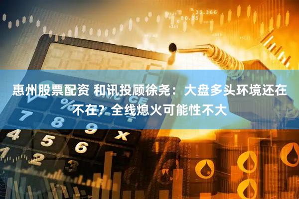 惠州股票配资 和讯投顾徐尧：大盘多头环境还在不在？全线熄火可能性不大