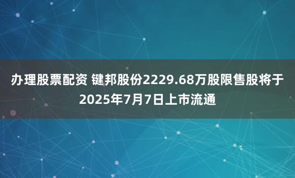 办理股票配资 键邦股份2229.68万股限售股将于2025年7月7日上市流通