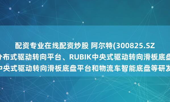 配资专业在线配资炒股 阿尔特(300825.SZ)：已在内部推进ISDC分布式驱动转向平台、RUBIK中央式驱动转向滑板底盘平台和物流车智能底盘等研发项目
