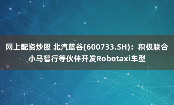 网上配资炒股 北汽蓝谷(600733.SH)：积极联合小马智行等伙伴开发Robotaxi车型