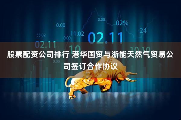 股票配资公司排行 港华国贸与浙能天然气贸易公司签订合作协议