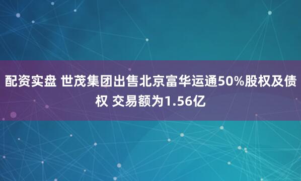 配资实盘 世茂集团出售北京富华运通50%股权及债权 交易额为1.56亿