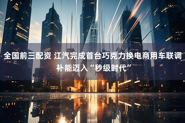 全国前三配资 江汽完成首台巧克力换电商用车联调 补能迈入“秒级时代”