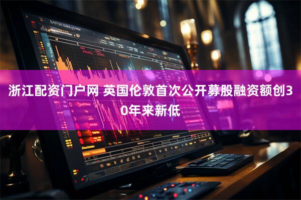 浙江配资门户网 英国伦敦首次公开募股融资额创30年来新低