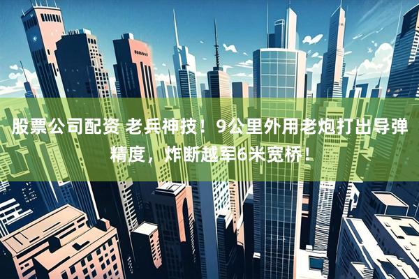 股票公司配资 老兵神技！9公里外用老炮打出导弹精度，炸断越军6米宽桥！