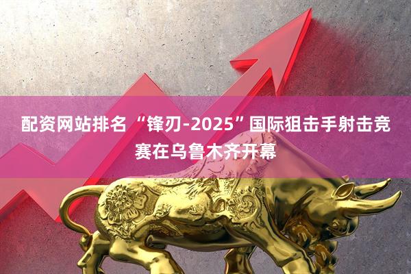 配资网站排名 “锋刃-2025”国际狙击手射击竞赛在乌鲁木齐开幕