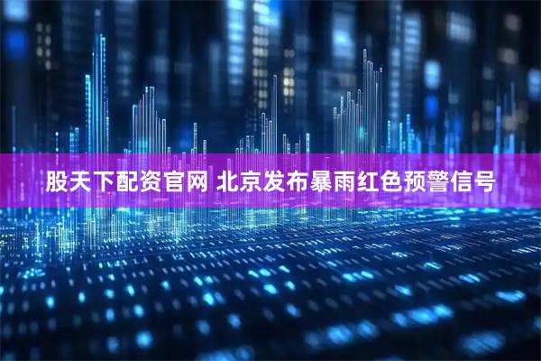 股天下配资官网 北京发布暴雨红色预警信号