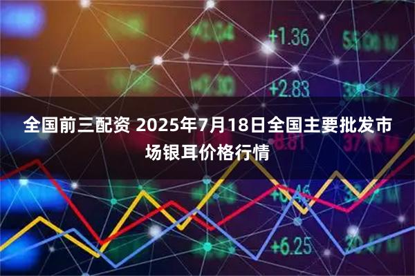 全国前三配资 2025年7月18日全国主要批发市场银耳价格行情
