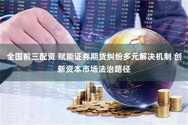 全国前三配资 赋能证券期货纠纷多元解决机制 创新资本市场法治路径