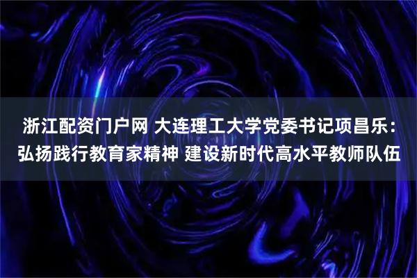浙江配资门户网 大连理工大学党委书记项昌乐：弘扬践行教育家精神 建设新时代高水平教师队伍
