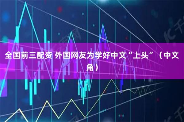 全国前三配资 外国网友为学好中文“上头”（中文角）