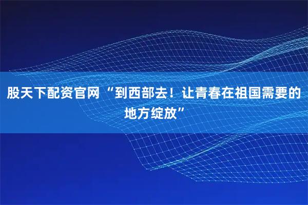 股天下配资官网 “到西部去！让青春在祖国需要的地方绽放”