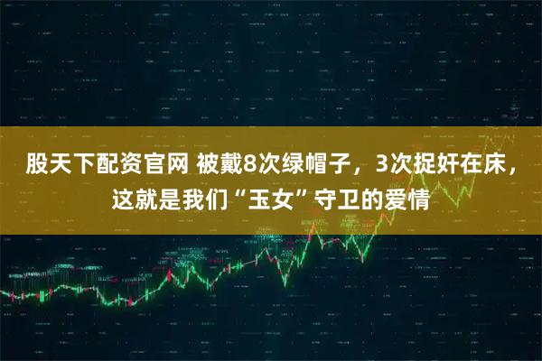 股天下配资官网 被戴8次绿帽子，3次捉奸在床，这就是我们“玉女”守卫的爱情