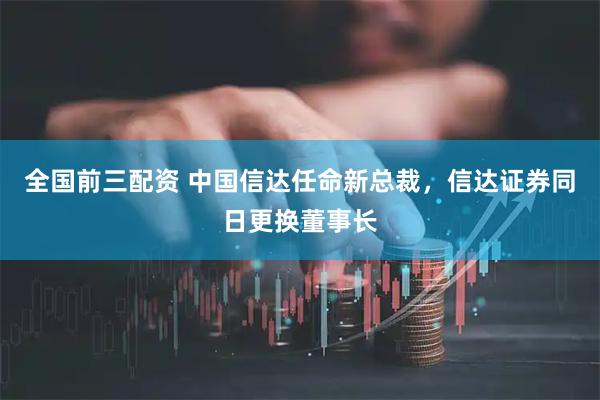 全国前三配资 中国信达任命新总裁，信达证券同日更换董事长