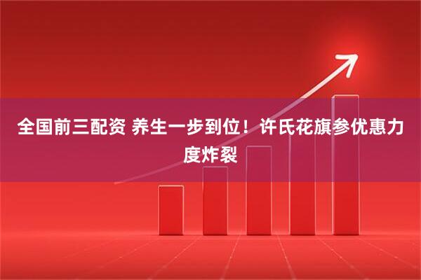 全国前三配资 养生一步到位！许氏花旗参优惠力度炸裂