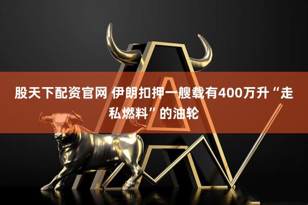 股天下配资官网 伊朗扣押一艘载有400万升“走私燃料”的油轮