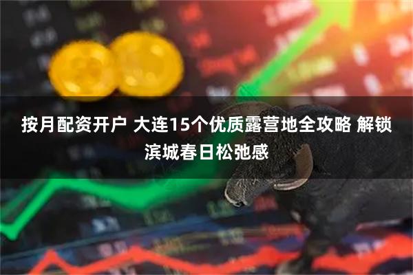 按月配资开户 大连15个优质露营地全攻略 解锁滨城春日松弛感