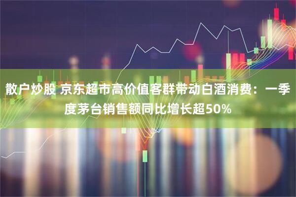 散户炒股 京东超市高价值客群带动白酒消费:一季度茅台销售额同比增长超50%