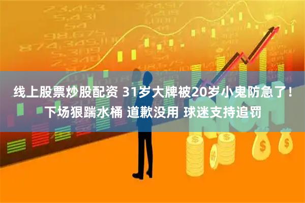 线上股票炒股配资 31岁大牌被20岁小鬼防急了！下场狠踹水桶 道歉没用 球迷支持追罚