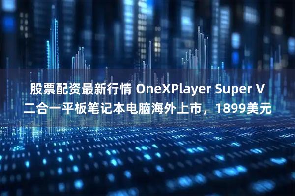 股票配资最新行情 OneXPlayer Super V二合一平板笔记本电脑海外上市，1899美元