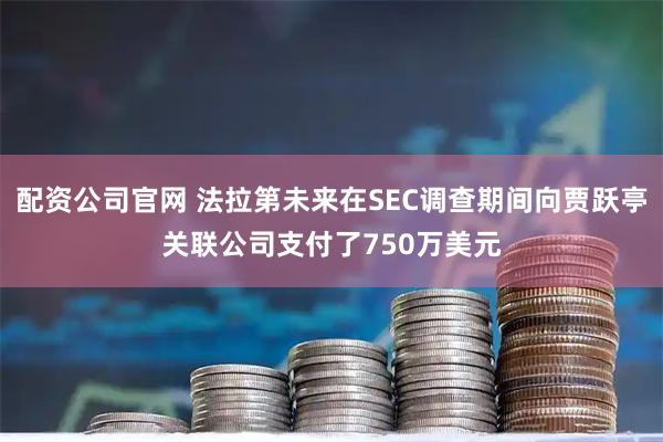 配资公司官网 法拉第未来在SEC调查期间向贾跃亭关联公司支付了750万美元