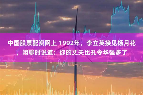 中国股票配资网上 1992年，李立英接见杨月花，闲聊时说道：你的丈夫比孔令华强多了
