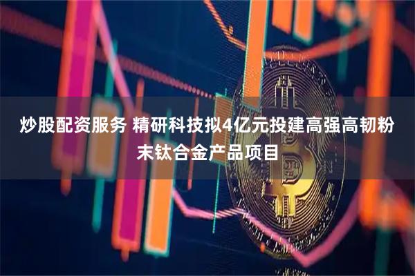 炒股配资服务 精研科技拟4亿元投建高强高韧粉末钛合金产品项目