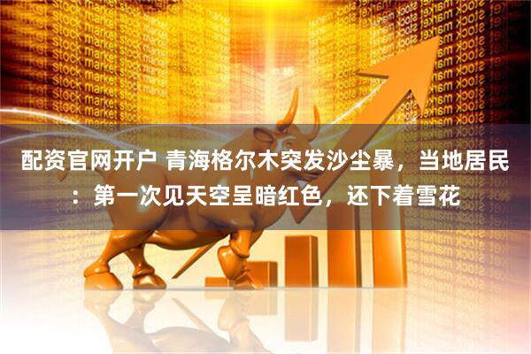 配资官网开户 青海格尔木突发沙尘暴，当地居民：第一次见天空呈暗红色，还下着雪花