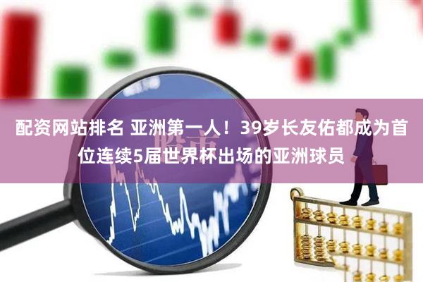 配资网站排名 亚洲第一人！39岁长友佑都成为首位连续5届世界杯出场的亚洲球员