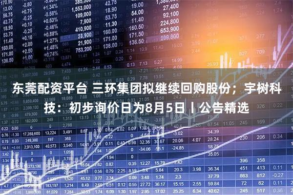 东莞配资平台 三环集团拟继续回购股份；宇树科技：初步询价日为8月5日丨公告精选