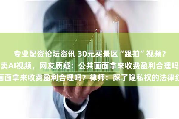 专业配资论坛资讯 30元买景区“跟拍”视频？景区摄像头拍游客，售卖AI视频，网友质疑：公共画面拿来收费盈利合理吗？律师：踩了隐私权的法律红线