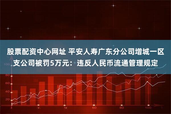 股票配资中心网址 平安人寿广东分公司增城一区支公司被罚5万元：违反人民币流通管理规定