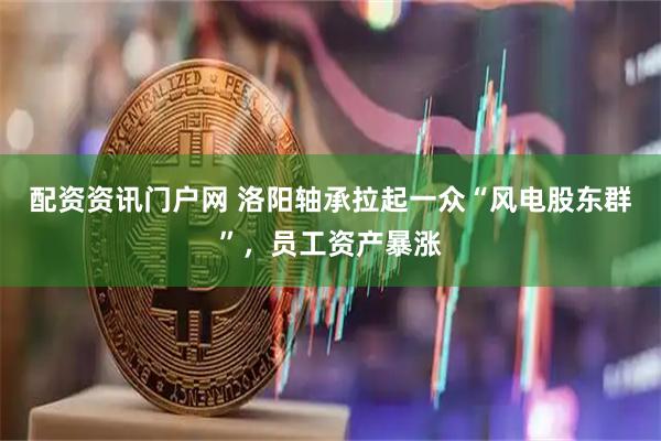 配资资讯门户网 洛阳轴承拉起一众“风电股东群”，员工资产暴涨